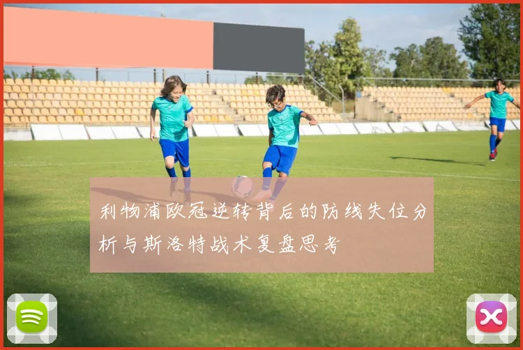 利物浦欧冠逆转背后的防线失位分析与斯洛特战术复盘思考