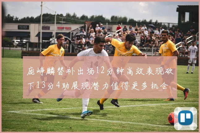 庞峥麟替补出场12分钟高效表现砍下13分4助展现潜力值得更多机会