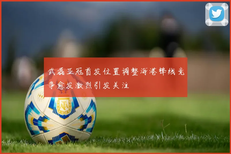 武磊亚冠首发位置调整海港锋线竞争愈发激烈引发关注