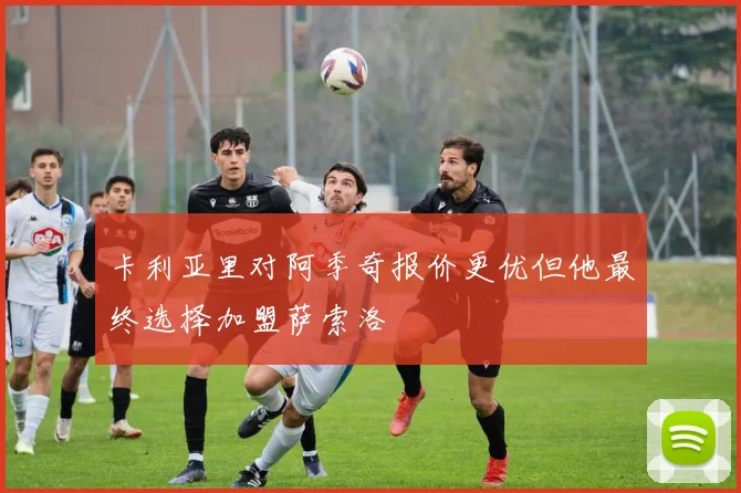 卡利亚里对阿季奇报价更优但他最终选择加盟萨索洛