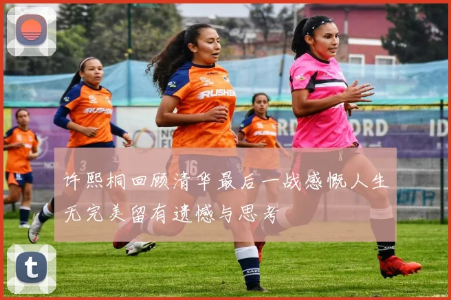 许熙桐回顾清华最后一战感慨人生无完美留有遗憾与思考